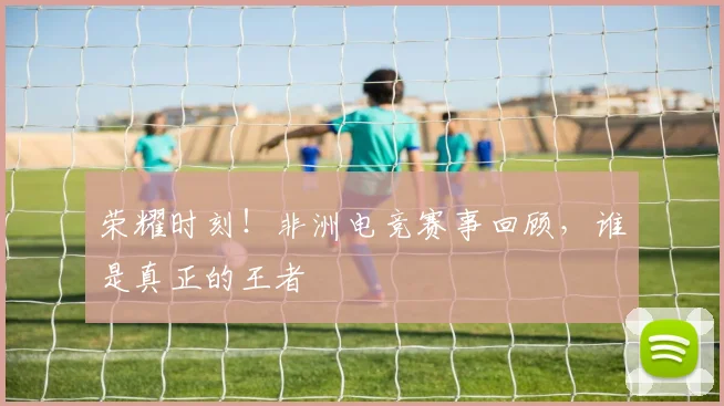 荣耀时刻!非洲电竞赛事回顾,谁是真正的王者