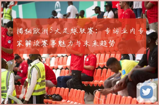 揭秘欧洲5大足球联赛：专访业内专家解读赛事魅力与未来趋势