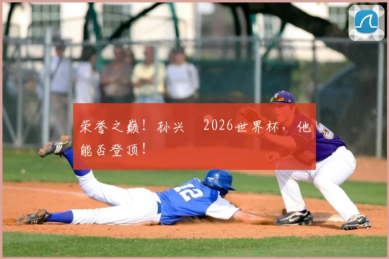荣誉之巅!孙兴慜2026世界杯,他能否登顶!