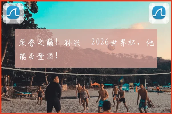 荣誉之巅!孙兴慜2026世界杯,他能否登顶!