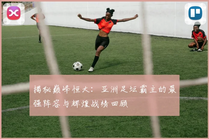 揭秘巅峰恒大：亚洲足坛霸主的最强阵容与辉煌战绩回顾