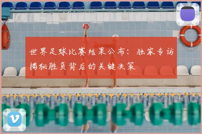 世界足球比赛结果公布:独家专访揭秘胜负背后的关键决策