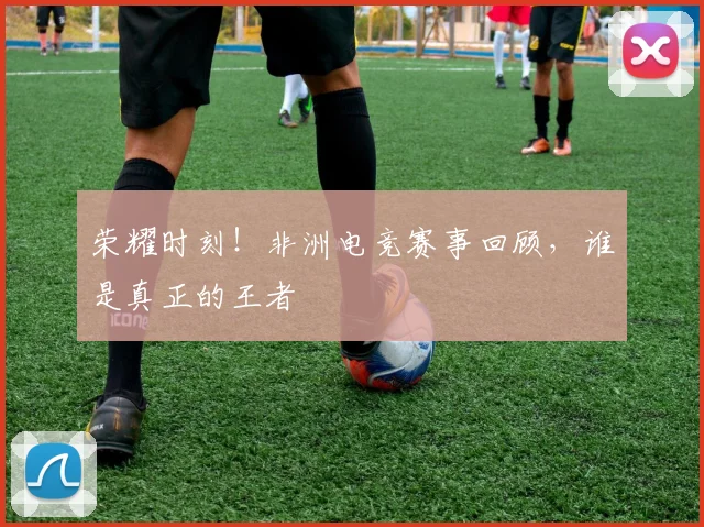 荣耀时刻!非洲电竞赛事回顾,谁是真正的王者