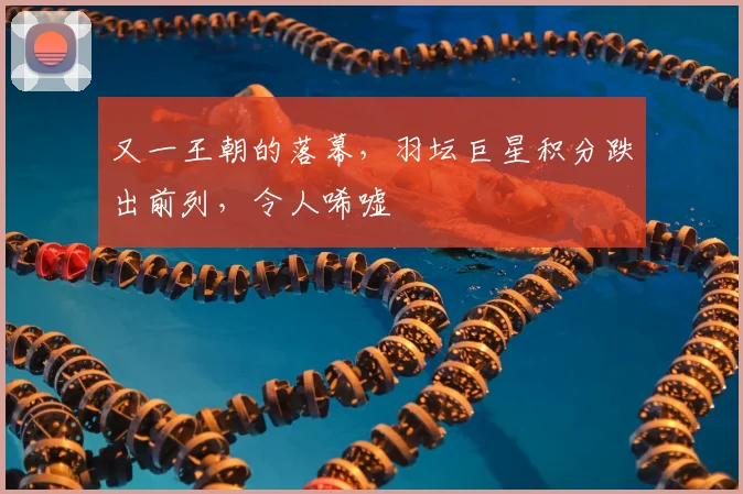 又一王朝的落幕，羽坛巨星积分跌出前列，令人唏嘘